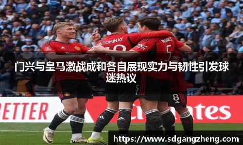 门兴与皇马激战成和各自展现实力与韧性引发球迷热议